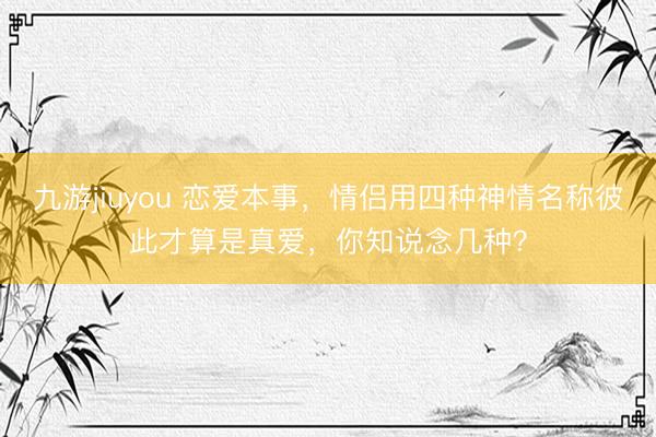 九游jiuyou 恋爱本事，情侣用四种神情名称彼此才算是真爱，你知说念几种？