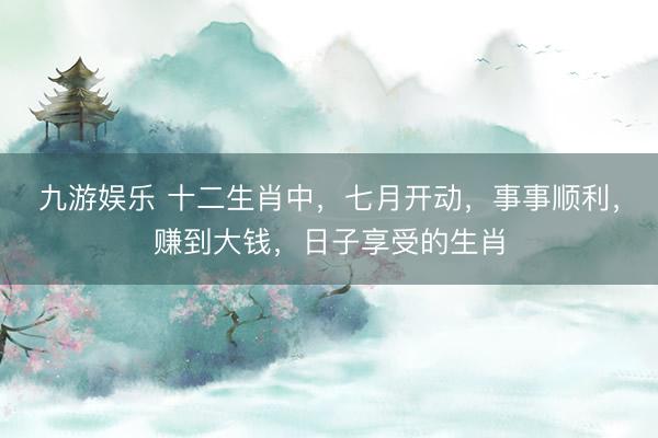 九游娱乐 十二生肖中，七月开动，事事顺利，赚到大钱，日子享受的生肖