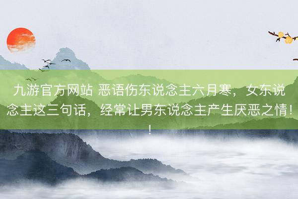 九游官方网站 恶语伤东说念主六月寒，女东说念主这三句话，经常让男东说念主产生厌恶之情！