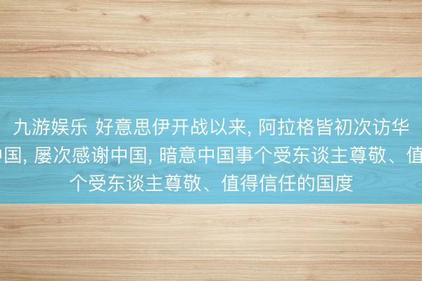 九游娱乐 好意思伊开战以来， 阿拉格皆初次访华;他两年四访中国， 屡次感谢中国， 暗意中国事个受东谈主尊敬、值得信任的国度