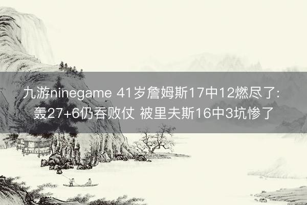 九游ninegame 41岁詹姆斯17中12燃尽了: 轰27+6仍吞败仗 被里夫斯16中3坑惨了