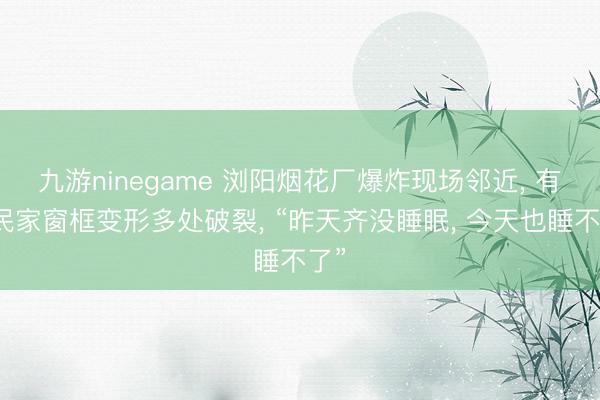 九游ninegame 浏阳烟花厂爆炸现场邻近， 有村民家窗框变形多处破裂， “昨天齐没睡眠， 今天也睡不了”