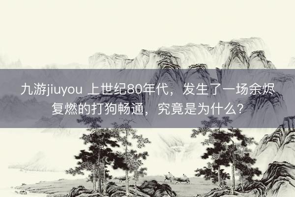 九游jiuyou 上世纪80年代，发生了一场余烬复燃的打狗畅通，究竟是为什么？
