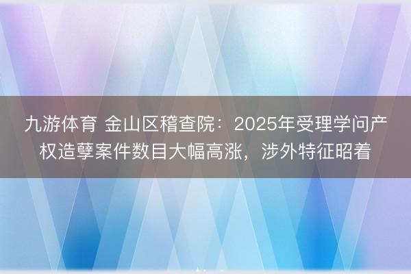 九游体育 金山区稽查院：2025年受理学问产权造孽案件数目大幅高涨，涉外特征昭着