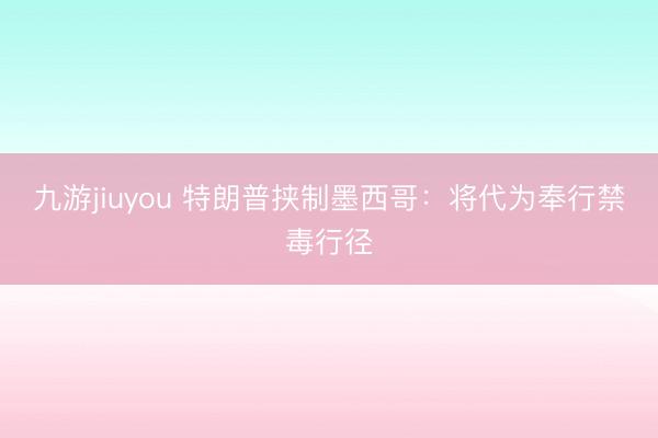 九游jiuyou 特朗普挟制墨西哥：将代为奉行禁毒行径