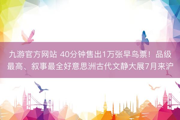 九游官方网站 40分钟售出1万张早鸟票！品级最高、叙事最全好意思洲古代文静大展7月来沪