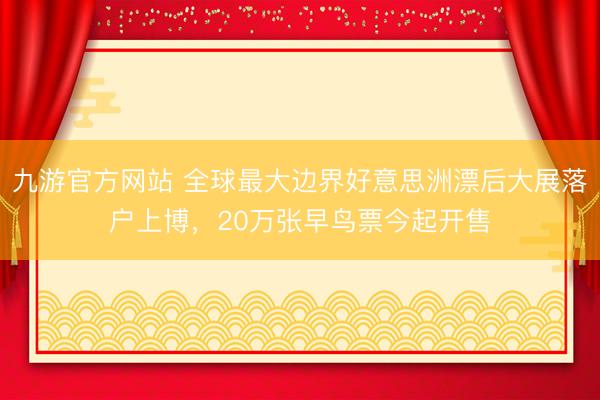 九游官方网站 全球最大边界好意思洲漂后大展落户上博，20万张早鸟票今起开售