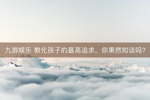 九游娱乐 教化孩子的最高追求，你果然知谈吗?