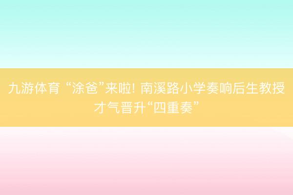 九游体育 “涂爸”来啦! 南溪路小学奏响后生教授才气晋升“四重奏”