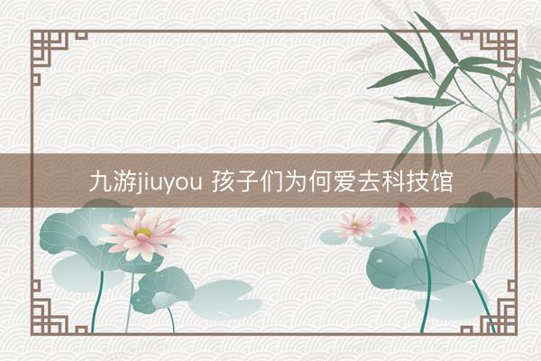 九游jiuyou 孩子们为何爱去科技馆