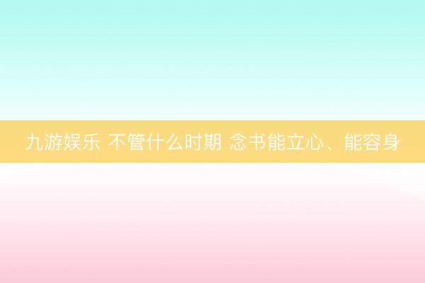 九游娱乐 不管什么时期 念书能立心、能容身