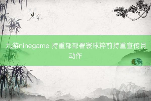 九游ninegame 持重部部署寰球粹前持重宣传月动作